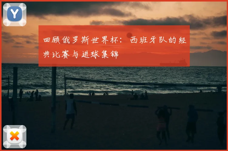 回顾俄罗斯世界杯：西班牙队的经典比赛与进球集锦
