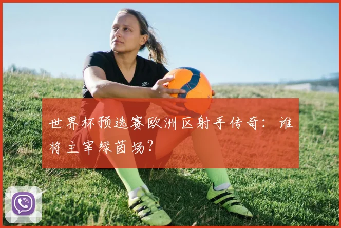 世界杯预选赛欧洲区射手传奇：谁将主宰绿茵场？