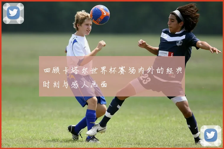 回顾卡塔尔世界杯赛场内外的经典时刻与感人画面