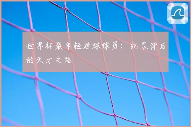 世界杯最年轻进球球员：纪录背后的天才之路