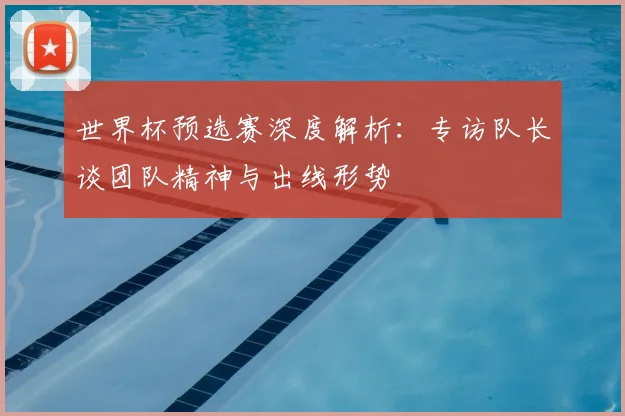 世界杯预选赛深度解析：专访队长谈团队精神与出线形势
