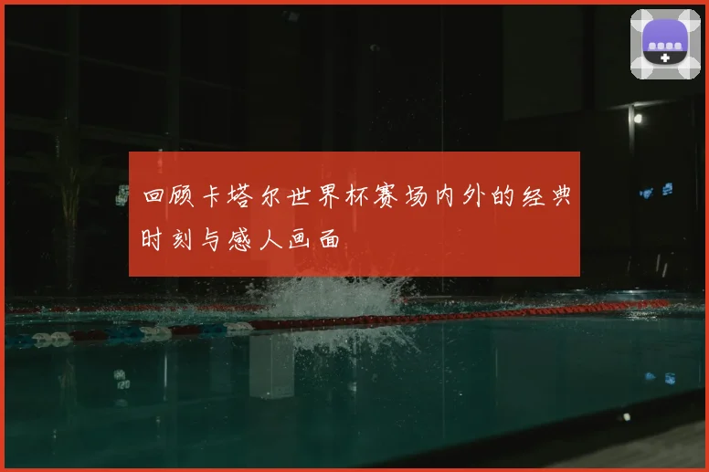 回顾卡塔尔世界杯赛场内外的经典时刻与感人画面