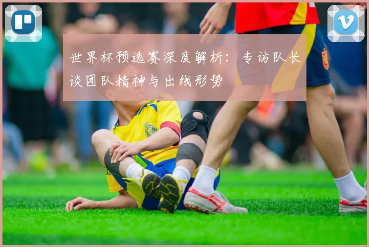 世界杯预选赛深度解析：专访队长谈团队精神与出线形势