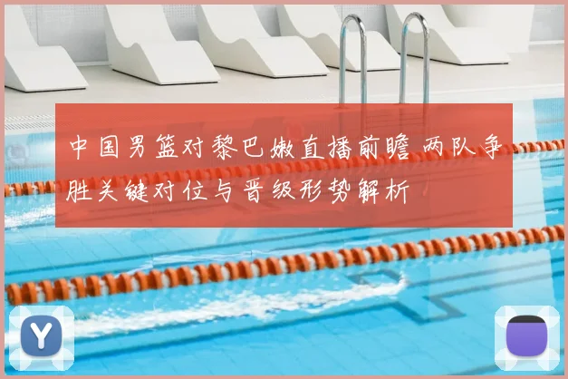 中国男篮对黎巴嫩直播前瞻 两队争胜关键对位与晋级形势解析