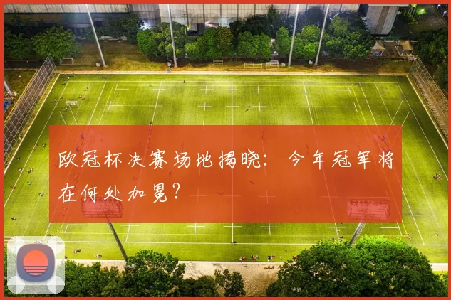 欧冠杯决赛场地揭晓：今年冠军将在何处加冕？