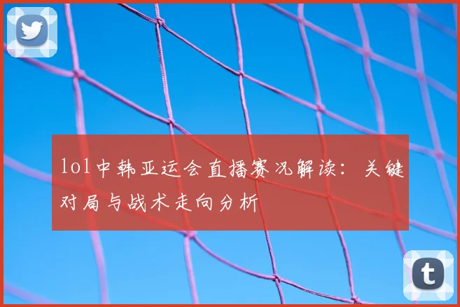 lol中韩亚运会直播赛况解读：关键对局与战术走向分析