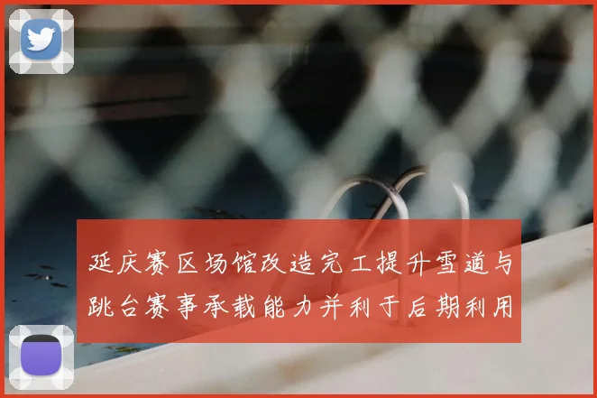 延庆赛区场馆改造完工提升雪道与跳台赛事承载能力并利于后期利用