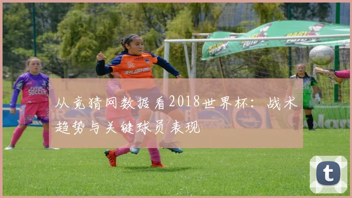 从竟猜网数据看2018世界杯：战术趋势与关键球员表现