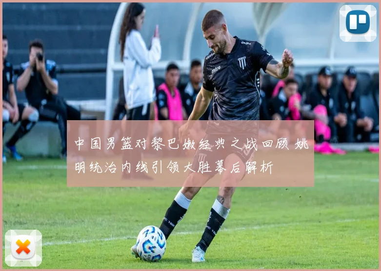 中国男篮对黎巴嫩经典之战回顾 姚明统治内线引领大胜幕后解析