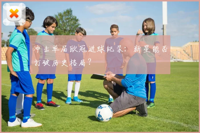 冲击单届欧冠进球纪录：新星能否打破历史格局？